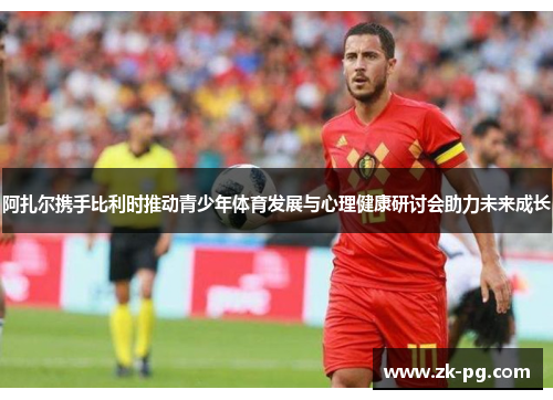 阿扎尔携手比利时推动青少年体育发展与心理健康研讨会助力未来成长