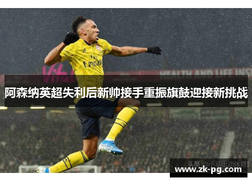 阿森纳英超失利后新帅接手重振旗鼓迎接新挑战 阿森纳英超失利后新帅接手重振旗鼓迎接新挑战