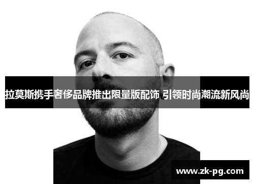 拉莫斯携手奢侈品牌推出限量版配饰 引领时尚潮流新风尚 拉莫斯携手奢侈品牌推出限量版配饰 引领时尚潮流新风尚