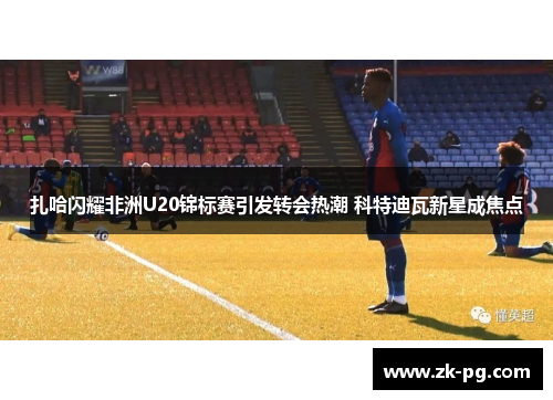 扎哈闪耀非洲U20锦标赛引发转会热潮 科特迪瓦新星成焦点