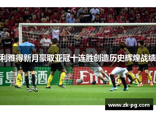 利雅得新月豪取亚冠十连胜创造历史辉煌战绩 利雅得新月豪取亚冠十连胜创造历史辉煌战绩