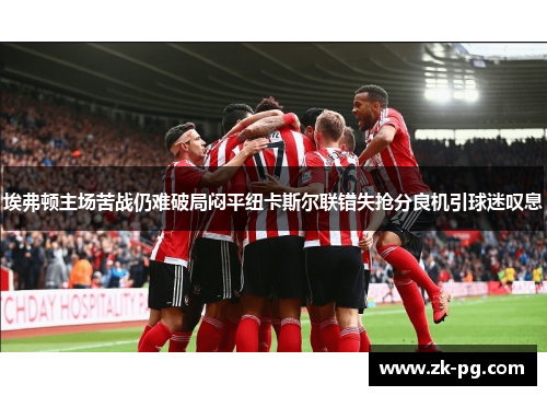 埃弗顿主场苦战仍难破局闷平纽卡斯尔联错失抢分良机引球迷叹息 埃弗顿主场苦战仍难破局闷平纽卡斯尔联错失抢分良机引球迷叹息