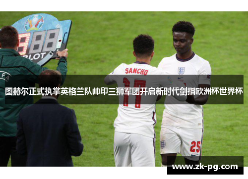图赫尔正式执掌英格兰队帅印三狮军团开启新时代剑指欧洲杯世界杯 图赫尔正式执掌英格兰队帅印三狮军团开启新时代剑指欧洲杯世界杯