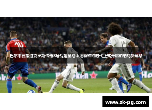 巴尔韦德接过克罗斯传奇8号战袍皇马中场新领袖时代正式开启伯纳乌新篇章 巴尔韦德接过克罗斯传奇8号战袍皇马中场新领袖时代正式开启伯纳乌新篇章