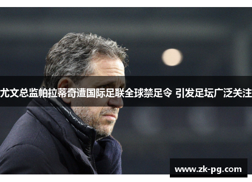 尤文总监帕拉蒂奇遭国际足联全球禁足令 引发足坛广泛关注