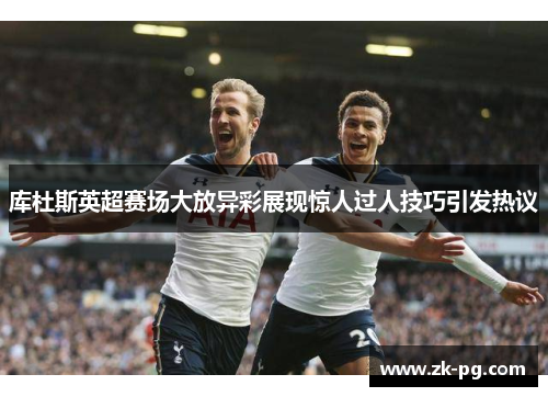 库杜斯英超赛场大放异彩展现惊人过人技巧引发热议