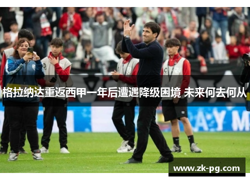 格拉纳达重返西甲一年后遭遇降级困境 未来何去何从 格拉纳达重返西甲一年后遭遇降级困境 未来何去何从