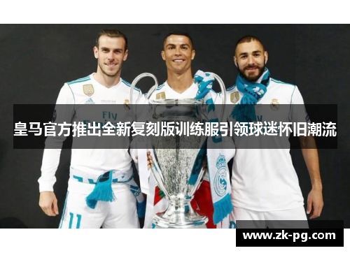 皇马官方推出全新复刻版训练服引领球迷怀旧潮流 皇马官方推出全新复刻版训练服引领球迷怀旧潮流