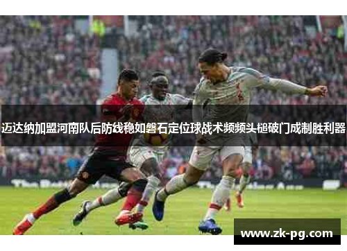 迈达纳加盟河南队后防线稳如磐石定位球战术频频头槌破门成制胜利器 迈达纳加盟河南队后防线稳如磐石定位球战术频频头槌破门成制胜利器