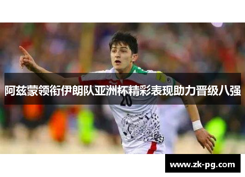 阿兹蒙领衔伊朗队亚洲杯精彩表现助力晋级八强 阿兹蒙领衔伊朗队亚洲杯精彩表现助力晋级八强