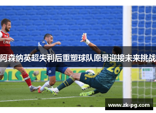 阿森纳英超失利后重塑球队愿景迎接未来挑战