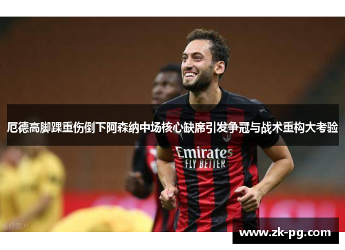 厄德高脚踝重伤倒下阿森纳中场核心缺席引发争冠与战术重构大考验 厄德高脚踝重伤倒下阿森纳中场核心缺席引发争冠与战术重构大考验