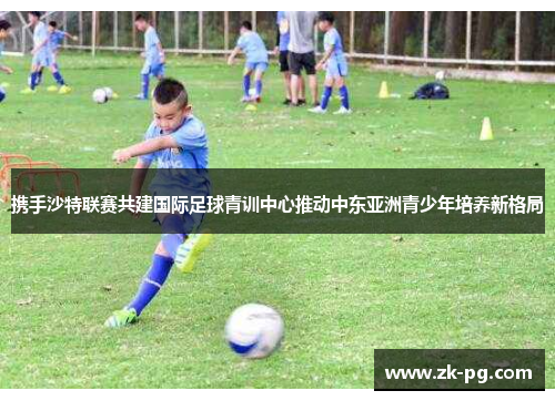 携手沙特联赛共建国际足球青训中心推动中东亚洲青少年培养新格局 携手沙特联赛共建国际足球青训中心推动中东亚洲青少年培养新格局