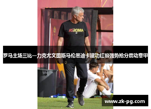 罗马主场三比一力克尤文图斯马伦恩迪卡建功红狼强势抢分震动意甲 罗马主场三比一力克尤文图斯马伦恩迪卡建功红狼强势抢分震动意甲